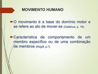 MOVIMENTO HUMANO
O movimento é a base do domínio motor e
se refere ao ato de mover-se (Gallahue, p. 19).
Característica de comportamento de um
membro específico ou de uma combinação
de membros (Magill, p.7).
 