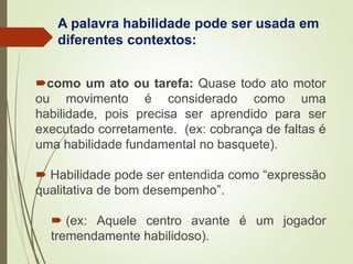 A palavra habilidade pode ser usada em
diferentes contextos:
como um ato ou tarefa: Quase todo ato motor
ou movimento é considerado como uma
habilidade, pois precisa ser aprendido para ser
executado corretamente. (ex: cobrança de faltas é
uma habilidade fundamental no basquete).
 Habilidade pode ser entendida como “expressão
qualitativa de bom desempenho”.
 (ex: Aquele centro avante é um jogador
tremendamente habilidoso).
 
