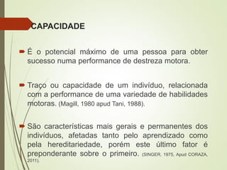 CAPACIDADE
 É o potencial máximo de uma pessoa para obter
sucesso numa performance de destreza motora.
 Traço ou capacidade de um indivíduo, relacionada
com a performance de uma variedade de habilidades
motoras. (Magill, 1980 apud Tani, 1988).
 São características mais gerais e permanentes dos
indivíduos, afetadas tanto pelo aprendizado como
pela hereditariedade, porém este último fator é
preponderante sobre o primeiro. (SINGER, 1975, Apud CORAZA,
2011).
 