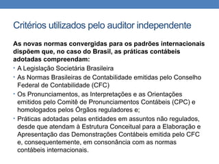 Critérios utilizados pelo auditor independente
As novas normas convergidas para os padrões internacionais
dispõem que, no caso do Brasil, as práticas contábeis
adotadas compreendam:
• A Legislação Societária Brasileira
• As Normas Brasileiras de Contabilidade emitidas pelo Conselho
Federal de Contabilidade (CFC)
• Os Pronunciamentos, as Interpretações e as Orientações
emitidos pelo Comitê de Pronunciamentos Contábeis (CPC) e
homologados pelos Órgãos reguladores e;
• Práticas adotadas pelas entidades em assuntos não regulados,
desde que atendam à Estrutura Conceitual para a Elaboração e
Apresentação das Demonstrações Contábeis emitida pelo CFC
e, consequentemente, em consonância com as normas
contábeis internacionais.
 
