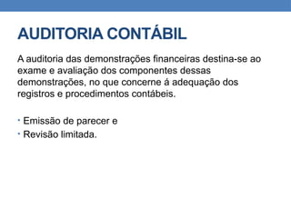 AUDITORIA CONTÁBIL
A auditoria das demonstrações financeiras destina-se ao
exame e avaliação dos componentes dessas
demonstrações, no que concerne á adequação dos
registros e procedimentos contábeis.
• Emissão de parecer e
• Revisão limitada.
 