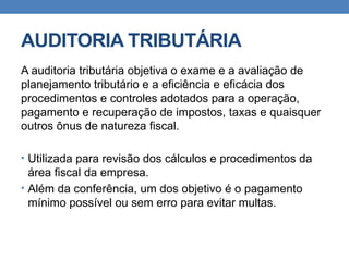 AUDITORIA TRIBUTÁRIA
A auditoria tributária objetiva o exame e a avaliação de
planejamento tributário e a eficiência e eficácia dos
procedimentos e controles adotados para a operação,
pagamento e recuperação de impostos, taxas e quaisquer
outros ônus de natureza fiscal.
• Utilizada para revisão dos cálculos e procedimentos da
área fiscal da empresa.
• Além da conferência, um dos objetivo é o pagamento
mínimo possível ou sem erro para evitar multas.
 