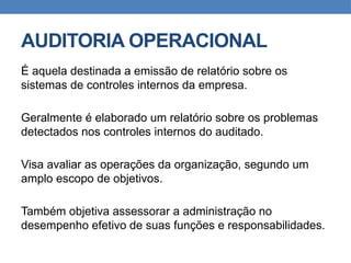 AUDITORIA OPERACIONAL
É aquela destinada a emissão de relatório sobre os
sistemas de controles internos da empresa.
Geralmente é elaborado um relatório sobre os problemas
detectados nos controles internos do auditado.
Visa avaliar as operações da organização, segundo um
amplo escopo de objetivos.
Também objetiva assessorar a administração no
desempenho efetivo de suas funções e responsabilidades.
 