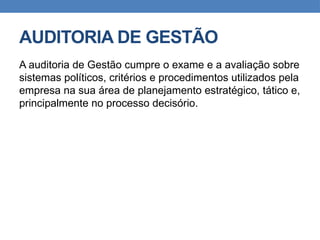 AUDITORIA DE GESTÃO
A auditoria de Gestão cumpre o exame e a avaliação sobre
sistemas políticos, critérios e procedimentos utilizados pela
empresa na sua área de planejamento estratégico, tático e,
principalmente no processo decisório.
 