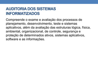AUDITORIA DOS SISTEMAS
INFORMATIZADOS
Compreende o exame e avaliação dos processos de
planejamento, desenvolvimento, teste e sistemas
aplicativos, além da avaliação das estruturas lógica, física,
ambiental, organizacional, de controle, segurança e
proteção de determinados ativos, sistemas aplicativos,
software e as informações.
 