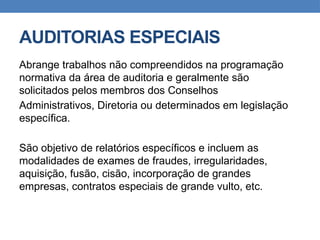 AUDITORIAS ESPECIAIS
Abrange trabalhos não compreendidos na programação
normativa da área de auditoria e geralmente são
solicitados pelos membros dos Conselhos
Administrativos, Diretoria ou determinados em legislação
específica.
São objetivo de relatórios específicos e incluem as
modalidades de exames de fraudes, irregularidades,
aquisição, fusão, cisão, incorporação de grandes
empresas, contratos especiais de grande vulto, etc.
 