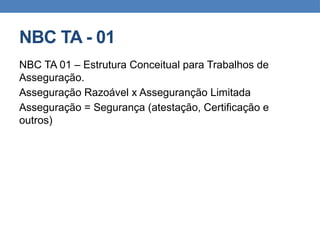 NBC TA - 01
NBC TA 01 – Estrutura Conceitual para Trabalhos de
Asseguração.
Asseguração Razoável x Asseguranção Limitada
Asseguração = Segurança (atestação, Certificação e
outros)
 