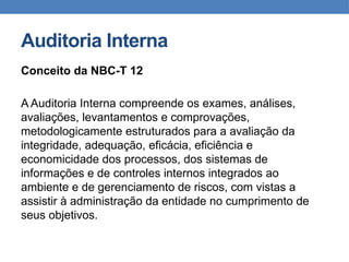 Auditoria Interna
Conceito da NBC-T 12
A Auditoria Interna compreende os exames, análises,
avaliações, levantamentos e comprovações,
metodologicamente estruturados para a avaliação da
integridade, adequação, eficácia, eficiência e
economicidade dos processos, dos sistemas de
informações e de controles internos integrados ao
ambiente e de gerenciamento de riscos, com vistas a
assistir à administração da entidade no cumprimento de
seus objetivos.
 