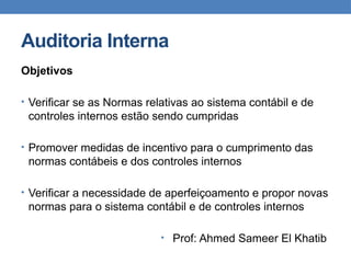 Auditoria Interna
Objetivos
• Verificar se as Normas relativas ao sistema contábil e de
controles internos estão sendo cumpridas
• Promover medidas de incentivo para o cumprimento das
normas contábeis e dos controles internos
• Verificar a necessidade de aperfeiçoamento e propor novas
normas para o sistema contábil e de controles internos
• Prof: Ahmed Sameer El Khatib
 