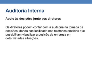 Auditoria Interna
Apoio às decisões junto aos diretores
Os diretores podem contar com a auditoria na tomada de
decisões, dando confiabilidade nos relatórios emitidos que
possibilitam visualizar a posição da empresa em
determinadas situações.
 