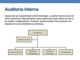 Auditoria Interna
Apesar de ser subordinado à Administração, o auditor interno deve ter
certa autonomia. Naturalmente, essa autonomia será menor do que a
do auditor independente. Contudo, aquele auditor deve produzir um
trabalho livre de interferências internas.
 