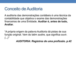 Conceito de Auditoria
A auditoria das demonstrações contábeis é uma técnica da
contabilidade que objetiva o exame das demonstrações
financeiras de uma Entidade. Auditar é, antes de tudo,
Avaliar.
“A própria origem da palavra Auditoria dá pistas de sua
função original. Vem do latim audire, que significa ouvir.
(...)”
AUDITORIA: Registros de uma profissão. p.42
 