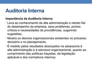 Auditoria Interna
Importância da Auditoria Interna
• Leva ao conhecimento da alta administração o retrato fiel
do desempenho da empresa, seus problemas, pontos
críticos e necessidades de providências, sugerindo
sugestões;
• Mostra os desvios organizacionais existentes no processo
decisório e no planejamento;
• É medido pelos resultados alcançados na assessoria à
alta administração e à estrutura organizacional, quanto ao
cumprimento das políticas traçadas, da legislação
aplicável e dos normativos internos;
 