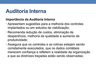 Auditoria Interna
Importância da Auditoria Interna
• Apresentam sugestões para a melhoria dos controles
implantados ou em estudos de viabilização;
• Recomenda redução de custos, eliminação de
desperdícios, melhoria da qualidade e aumento de
produtividade;
• Assegura que os controles e as rotinas estejam sendo
corretamente executados, que os dados contábeis
merecem confiança e refletem a realidade da organização
e que as diretrizes traçadas estão sendo observadas;
 