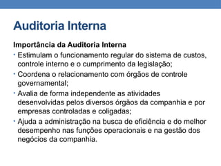 Auditoria Interna
Importância da Auditoria Interna
• Estimulam o funcionamento regular do sistema de custos,
controle interno e o cumprimento da legislação;
• Coordena o relacionamento com órgãos de controle
governamental;
• Avalia de forma independente as atividades
desenvolvidas pelos diversos órgãos da companhia e por
empresas controladas e coligadas;
• Ajuda a administração na busca de eficiência e do melhor
desempenho nas funções operacionais e na gestão dos
negócios da companhia.
 