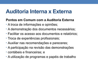 Auditoria Interna x Externa
Pontos em Comum com a Auditoria Externa
• A troca de informações e opiniões;
• A demonstração dos documentos necessários;
• Facilitar os acesso aos documentos e relatórios;
• Troca de experiências profissionais;
• Auxiliar nas recomendações e pareceres;
• A participação na revisão das demonstrações
• contábeis e financeiras; e
• A utilização de programas e papéis de trabalho
 