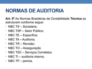 NORMAS DE AUDITORIA
Art. 5º As Normas Brasileiras de Contabilidade Técnica se
estruturam conforme segue:
• NBC TS – Societária;
• NBC TSP – Setor Público;
• NBC TE – Específica;
• NBC TA – Auditoria;
• NBC TR – Revisão;
• NBC TO – Asseguração
• NBC TSC – Serviços Correlatos
• NBC TI – auditoria interna;
• NBC TP – perícia.
 