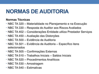 NORMAS DE AUDITORIA
Normas Técnicas
• NBC TA 320 – Materialidade no Planejamento e na Execução
• NBC TA 330 – Resposta do Auditor aos Riscos Avaliados
• NBC TA 402 – Considerações Entidade utiliza Prestador Serviços
• NBC TA 450 – Avaliação das Distorções
• NBC TA 500 – Evidência de Auditoria
• NBC TA 501 – Evidência de Auditoria – Específico itens
selecionados
• NBC TA 505 – Confirmações Externas
• NBC TA 510 – Trabalhos Iniciais – Saldos Iniciais
• NBC TA 520 – Procedimentos Analíticos
• NBC TA 530 – Amostragem
• NBC TA 540 – Estimativas
 
