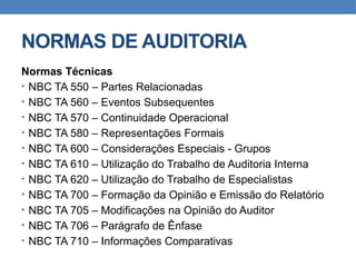 NORMAS DE AUDITORIA
Normas Técnicas
• NBC TA 550 – Partes Relacionadas
• NBC TA 560 – Eventos Subsequentes
• NBC TA 570 – Continuidade Operacional
• NBC TA 580 – Representações Formais
• NBC TA 600 – Considerações Especiais - Grupos
• NBC TA 610 – Utilização do Trabalho de Auditoria Interna
• NBC TA 620 – Utilização do Trabalho de Especialistas
• NBC TA 700 – Formação da Opinião e Emissão do Relatório
• NBC TA 705 – Modificações na Opinião do Auditor
• NBC TA 706 – Parágrafo de Ênfase
• NBC TA 710 – Informações Comparativas
 