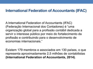 International Federation of Accountants (IFAC)
A International Federation of Accountants (IFAC)
(Federação Internacional dos Contadores) é “uma
organização global para a profissão contábil dedicada a
servir o interesse público por meio do fortalecimento da
profissão e contribuindo para o desenvolvimento de
economias internacionais.”
Existem 179 membros e associados em 130 países, o que
representa aproximadamente 2,5 milhões de contabilistas
(International Federation of Accountants, 2014).
 