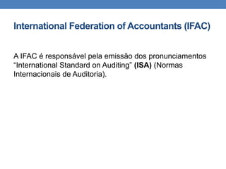 International Federation of Accountants (IFAC)
A IFAC é responsável pela emissão dos pronunciamentos
“International Standard on Auditing” (ISA) (Normas
Internacionais de Auditoria).
 