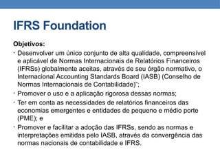 IFRS Foundation
Objetivos:
• Desenvolver um único conjunto de alta qualidade, compreensível
e aplicável de Normas Internacionais de Relatórios Financeiros
(IFRSs) globalmente aceitas, através de seu órgão normativo, o
Internacional Accounting Standards Board (IASB) (Conselho de
Normas Internacionais de Contabilidade)”;
• Promover o uso e a aplicação rigorosa dessas normas;
• Ter em conta as necessidades de relatórios financeiros das
economias emergentes e entidades de pequeno e médio porte
(PME); e
• Promover e facilitar a adoção das IFRSs, sendo as normas e
interpretações emitidas pelo IASB, através da convergência das
normas nacionais de contabilidade e IFRS.
 