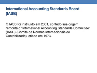 International Accounting Standards Board
(IASB)
O IASB foi instituído em 2001, contudo sua origem
remonta o “International Accounting Standards Committee”
(IASC) (Comitê de Normas Internacionais de
Contabilidade), criado em 1973.
 