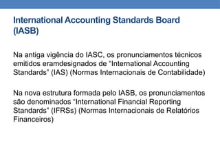 International Accounting Standards Board
(IASB)
Na antiga vigência do IASC, os pronunciamentos técnicos
emitidos eramdesignados de “International Accounting
Standards” (IAS) (Normas Internacionais de Contabilidade)
Na nova estrutura formada pelo IASB, os pronunciamentos
são denominados “International Financial Reporting
Standards” (IFRSs) (Normas Internacionais de Relatórios
Financeiros)
 