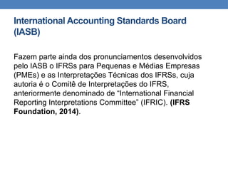 International Accounting Standards Board
(IASB)
Fazem parte ainda dos pronunciamentos desenvolvidos
pelo IASB o IFRSs para Pequenas e Médias Empresas
(PMEs) e as Interpretações Técnicas dos IFRSs, cuja
autoria é o Comitê de Interpretações do IFRS,
anteriormente denominado de “International Financial
Reporting Interpretations Committee” (IFRIC). (IFRS
Foundation, 2014).
 