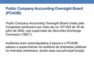 Public Company Accounting Oversight Board
(PCAOB)
Public Company Accounting Oversight Board criado pelo
Congresso americano por meio da Lei 107-204 de 30 de
julho de 2002, sob supervisão da Securities Exchange
Comission (“SEC”).
Auditores eram autorregulados à época e o PCAOB
passou a supervisionar as auditoria de empresas públicas
no mercado americano, sendo essa sua principal função.
 