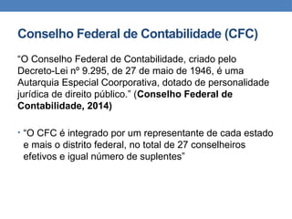 Conselho Federal de Contabilidade (CFC)
“O Conselho Federal de Contabilidade, criado pelo
Decreto-Lei nº 9.295, de 27 de maio de 1946, é uma
Autarquia Especial Coorporativa, dotado de personalidade
jurídica de direito público.” (Conselho Federal de
Contabilidade, 2014)
• “O CFC é integrado por um representante de cada estado
e mais o distrito federal, no total de 27 conselheiros
efetivos e igual número de suplentes”
 
