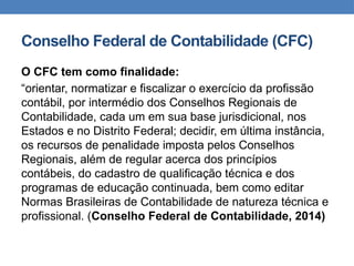 Conselho Federal de Contabilidade (CFC)
O CFC tem como finalidade:
“orientar, normatizar e fiscalizar o exercício da profissão
contábil, por intermédio dos Conselhos Regionais de
Contabilidade, cada um em sua base jurisdicional, nos
Estados e no Distrito Federal; decidir, em última instância,
os recursos de penalidade imposta pelos Conselhos
Regionais, além de regular acerca dos princípios
contábeis, do cadastro de qualificação técnica e dos
programas de educação continuada, bem como editar
Normas Brasileiras de Contabilidade de natureza técnica e
profissional. (Conselho Federal de Contabilidade, 2014)
 