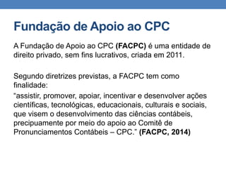 Fundação de Apoio ao CPC
A Fundação de Apoio ao CPC (FACPC) é uma entidade de
direito privado, sem fins lucrativos, criada em 2011.
Segundo diretrizes previstas, a FACPC tem como
finalidade:
“assistir, promover, apoiar, incentivar e desenvolver ações
científicas, tecnológicas, educacionais, culturais e sociais,
que visem o desenvolvimento das ciências contábeis,
precipuamente por meio do apoio ao Comitê de
Pronunciamentos Contábeis – CPC.” (FACPC, 2014)
 