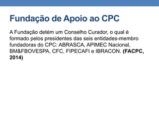 Fundação de Apoio ao CPC
A Fundação detém um Conselho Curador, o qual é
formado pelos presidentes das seis entidades-membro
fundadoras do CPC: ABRASCA, APIMEC Nacional,
BM&FBOVESPA, CFC, FIPECAFI e IBRACON. (FACPC,
2014)
 