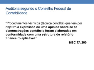 Auditoria segundo o Conselho Federal de
Contabilidade
“Procedimentos técnicos (técnica contábil) que tem por
objetivo a expressão de uma opinião sobre se as
demonstrações contábeis foram elaboradas em
conformidade com uma estrutura de relatório
financeiro aplicável.”
NBC TA 200
 