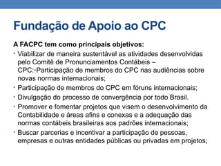 Fundação de Apoio ao CPC
A FACPC tem como principais objetivos:
• Viabilizar de maneira sustentável as atividades desenvolvidas
pelo Comitê de Pronunciamentos Contábeis –
CPC:◦Participação de membros do CPC nas audiências sobre
novas normas internacionais;
• Participação de membros do CPC em fóruns internacionais;
• Divulgação do processo de convergência por todo Brasil.
• Promover e fomentar projetos que visem o desenvolvimento da
Contabilidade e áreas afins e conexas e a adequação das
normas contábeis brasileiras aos padrões internacionais;
• Buscar parcerias e incentivar a participação de pessoas,
empresas e outras entidades públicas ou privadas em projetos;
 