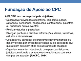 Fundação de Apoio ao CPC
A FACPC tem como principais objetivos:
• Desenvolver atividades educativas, tais como cursos,
simpósios, seminários, congressos, conferências, palestras
ou quaisquer outros eventos;
• Realizar estudos e pesquisas;
• Divulgar, publicar e distribuir informações, dados, trabalhos,
estudos e documentos;
• Colaborar ou participar de programas governamentais ou
desenvolvidos por entidades privadas ou da sociedade civil
que afetem ou sejam afins às suas áreas de atuação;
• Organizar e manter intercâmbio com pessoas físicas ou
jurídicas, nacionais e estrangeiras relacionadas com seus
campos de atuação. (FACPC, 2014)
 