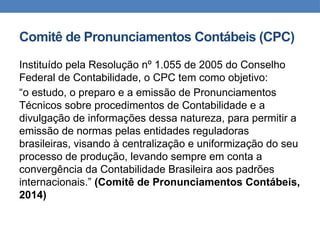Comitê de Pronunciamentos Contábeis (CPC)
Instituído pela Resolução nº 1.055 de 2005 do Conselho
Federal de Contabilidade, o CPC tem como objetivo:
“o estudo, o preparo e a emissão de Pronunciamentos
Técnicos sobre procedimentos de Contabilidade e a
divulgação de informações dessa natureza, para permitir a
emissão de normas pelas entidades reguladoras
brasileiras, visando à centralização e uniformização do seu
processo de produção, levando sempre em conta a
convergência da Contabilidade Brasileira aos padrões
internacionais.” (Comitê de Pronunciamentos Contábeis,
2014)
 