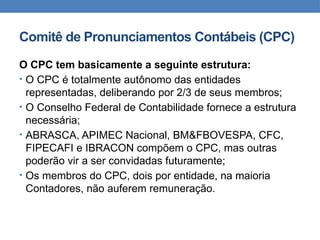 Comitê de Pronunciamentos Contábeis (CPC)
O CPC tem basicamente a seguinte estrutura:
• O CPC é totalmente autônomo das entidades
representadas, deliberando por 2/3 de seus membros;
• O Conselho Federal de Contabilidade fornece a estrutura
necessária;
• ABRASCA, APIMEC Nacional, BM&FBOVESPA, CFC,
FIPECAFI e IBRACON compõem o CPC, mas outras
poderão vir a ser convidadas futuramente;
• Os membros do CPC, dois por entidade, na maioria
Contadores, não auferem remuneração.
 