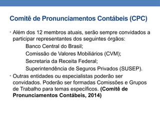 Comitê de Pronunciamentos Contábeis (CPC)
• Além dos 12 membros atuais, serão sempre convidados a
participar representantes dos seguintes órgãos:
Banco Central do Brasil;
Comissão de Valores Mobiliários (CVM);
Secretaria da Receita Federal;
Superintendência de Seguros Privados (SUSEP).
• Outras entidades ou especialistas poderão ser
convidados. Poderão ser formadas Comissões e Grupos
de Trabalho para temas específicos. (Comitê de
Pronunciamentos Contábeis, 2014)
 