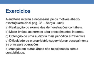 Exercícios
A auditoria interna é necessária pelos motivos abaixo,
exceto(exercício 9 pag. 36 – Sergio Jund):
a) Realização do exame das demonstrações contábeis.
b) Maior ênfase às normas e/ou procedimentos internos.
c) Obtenção de uma auditoria mais periódica ePreventiva
d) Dificuldade de o proprietário supervisionar pessoalmente
as principais operações.
e) Atuação em outras áreas não relacionadas com a
contabilidade.
 