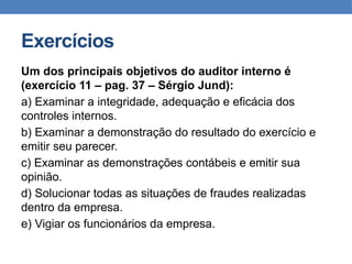 Exercícios
Um dos principais objetivos do auditor interno é
(exercício 11 – pag. 37 – Sérgio Jund):
a) Examinar a integridade, adequação e eficácia dos
controles internos.
b) Examinar a demonstração do resultado do exercício e
emitir seu parecer.
c) Examinar as demonstrações contábeis e emitir sua
opinião.
d) Solucionar todas as situações de fraudes realizadas
dentro da empresa.
e) Vigiar os funcionários da empresa.
 