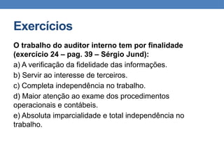 Exercícios
O trabalho do auditor interno tem por finalidade
(exercício 24 – pag. 39 – Sérgio Jund):
a) A verificação da fidelidade das informações.
b) Servir ao interesse de terceiros.
c) Completa independência no trabalho.
d) Maior atenção ao exame dos procedimentos
operacionais e contábeis.
e) Absoluta imparcialidade e total independência no
trabalho.
 
