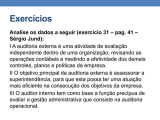 Exercícios
Analise os dados a seguir (exercício 31 – pag. 41 –
Sérgio Jund):
I A auditoria externa é uma atividade de avaliação
independente dentro de uma organização, revisando as
operações contábeis e medindo a efetividade dos demais
controles, planos e políticas da empresa.
II O objetivo principal da auditoria externa é assessorar a
superintendência, para que esta possa ter uma atuação
mais eficiente na consecução dos objetivos da empresa.
III O auditor interno tem como base a função precípua de
avaliar a gestão administrativa que consiste na auditoria
operacional.
 