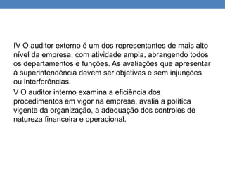 IV O auditor externo é um dos representantes de mais alto
nível da empresa, com atividade ampla, abrangendo todos
os departamentos e funções. As avaliações que apresentar
à superintendência devem ser objetivas e sem injunções
ou interferências.
V O auditor interno examina a eficiência dos
procedimentos em vigor na empresa, avalia a política
vigente da organização, a adequação dos controles de
natureza financeira e operacional.
 