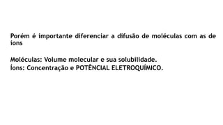 Porém é importante diferenciar a difusão de moléculas com as de
íons
Moléculas: Volume molecular e sua solubilidade.
Íons: Concentração e POTÊNCIAL ELETROQUÍMICO.
 