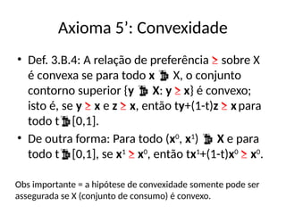 Axioma 5’: Convexidade
• Def. 3.B.4: A relação de preferência ≥ sobre X
é convexa se para todo x  X, o conjunto
contorno superior {y  X: y ≥ x} é convexo;
isto é, se y ≥ x e z ≥ x, então ty+(1-t)z ≥ xpara
todo t[0,1].
• De outra forma: Para todo (x0
, x1
)  X e para
todo t[0,1], se x1
≥ x0
, então tx1
+(1-t)x0
≥ x0
.
Obs importante = a hipótese de convexidade somente pode ser
assegurada se X (conjunto de consumo) é convexo.
 