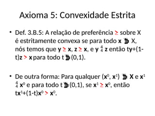 Axioma 5: Convexidade Estrita
• Def. 3.B.5: A relação de preferência ≥ sobre X
é estritamente convexa se para todo x  X,
nós temos que y ≥ x, z ≥ x, e y  z então ty+(1-
t)z > xpara todo t(0,1).
• De outra forma: Para qualquer (x0
, x1
)  X e x1
 x0
e para todo t(0,1), se x1
≥ x0
, então
tx1
+(1-t)x0
> x0
.
 