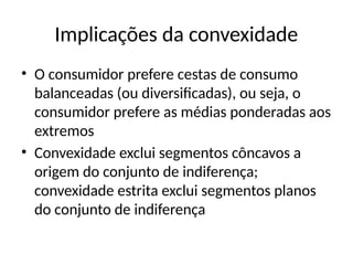 Implicações da convexidade
• O consumidor prefere cestas de consumo
balanceadas (ou diversificadas), ou seja, o
consumidor prefere as médias ponderadas aos
extremos
• Convexidade exclui segmentos côncavos a
origem do conjunto de indiferença;
convexidade estrita exclui segmentos planos
do conjunto de indiferença
 