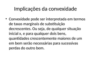 Implicações da convexidade
• Convexidade pode ser interpretada em termos
de taxas marginais de substituição
decrescentes. Ou seja, de qualquer situação
inicial x, e para qualquer dois bens,
quantidades crescentemente maiores de um
em bem serão necessárias para sucessivas
perdas do outro bem.
 